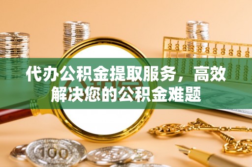 苑里代办公积金提取服务，高效解决您的公积金难题