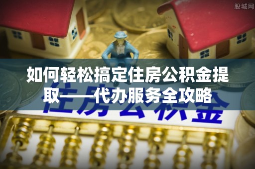 苑里如何轻松搞定住房公积金提取——代办服务全攻略