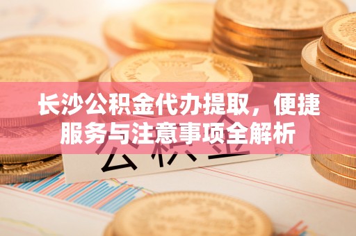 苑里长沙公积金代办提取，便捷服务与注意事项全解析
