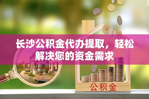 苑里长沙公积金代办提取，轻松解决您的资金需求