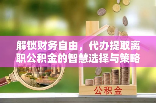苑里解锁财务自由，代办提取离职公积金的智慧选择与策略