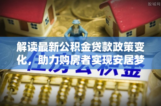 苑里解读最新公积金贷款政策变化，助力购房者实现安居梦想