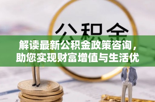 苑里解读最新公积金政策咨询，助您实现财富增值与生活优化