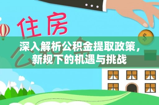 苑里深入解析公积金提取政策，新规下的机遇与挑战